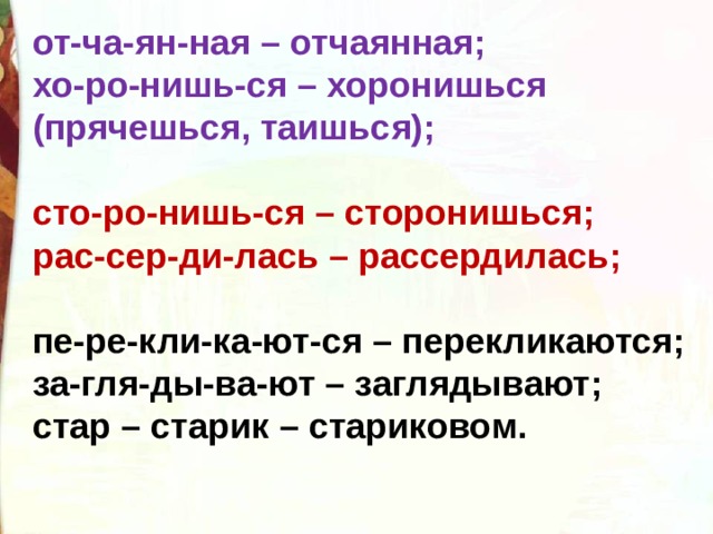 от-ча-ян-ная – отчаянная; хо-ро-нишь-ся – хоронишься (прячешься, таишься);  сто-ро-нишь-ся – сторонишься; рас-сер-ди-лась – рассердилась;  пе-ре-кли-ка-ют-ся – перекликаются; за-гля-ды-ва-ют – заглядывают; стар – старик – стариковом. 