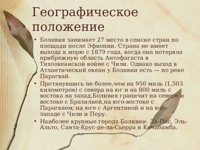 Географическое положение Боливия занимает 27 место в списке стран по площади после Эфиопии. Страна не имеет выхода к морю с 1879 года, когда она потеряла прибрежную область Антофагаста в Тихоокеанской войне с Чили. Однако выход в Атлантический океан у Боливии есть — по реке Парагвай. Протянувшись не более,чем на 950 миль (1,503 километров) с севера на юг и на 800 миль с востока на запад,Боливия граничит на севере и востоке с Бразилией,на юго-востоке с Парагваем, на юге с Аргентиной и на юго-западе с Чили и Перу. Наиболее крупные города Боливии: Ла-Пас, Эль-Альто, Санта-Крус-де-ла-Сьерра и Кочабамба. 