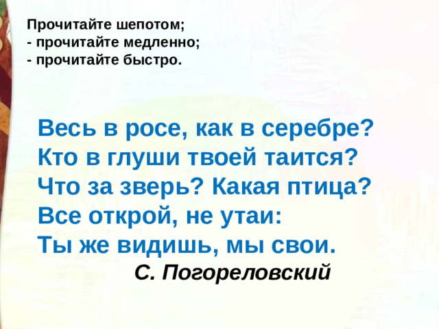 Прочитайте шепотом; - прочитайте медленно; - прочитайте быстро. Весь в росе, как в серебре?  Кто в глуши твоей таится?  Что за зверь? Какая птица?  Все открой, не утаи:  Ты же видишь, мы свои.   С. Погореловский 