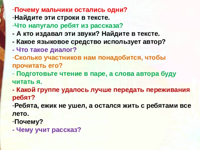 Почему мальчики остались одни? Найдите эти строки в тексте. Что напугало ребят из рассказа?   - А кто издавал эти звуки? Найдите в тексте. - Какое языковое средство использует автор? - Что такое диалог? Сколько участников нам понадобится, чтобы прочитать его?  Подготовьте чтение в паре, а слова автора буду читать я. - Какой группе удалось лучше передать переживания ребят? Ребята, ежик не ушел, а остался жить с ребятами все лето. Почему? - Чему учит рассказ?  