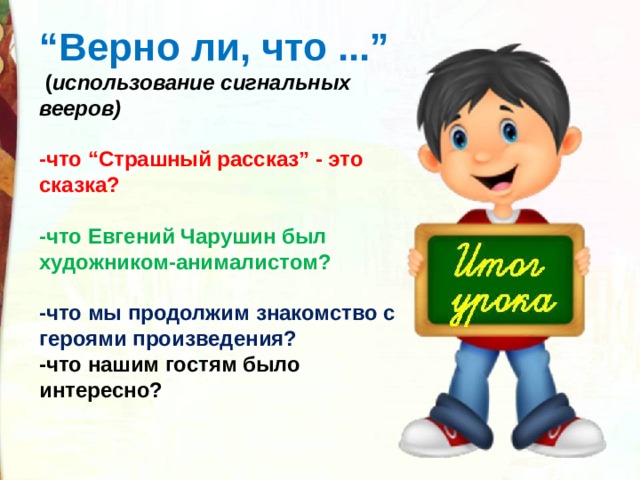 “ Верно ли, что ...”  ( использование сигнальных вееров)    -что “Страшный рассказ” - это сказка?  -что Евгений Чарушин был художником-анималистом?  -что мы продолжим знакомство с героями произведения? -что нашим гостям было интересно? 