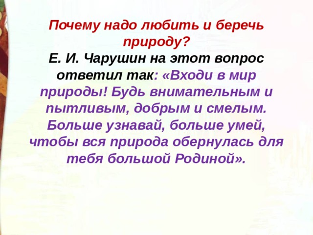 Почему надо любить и беречь природу?  Е. И. Чарушин на этот вопрос ответил так : «Входи в мир природы! Будь внимательным и пытливым, добрым и смелым. Больше узнавай, больше умей, чтобы вся природа обернулась для тебя большой Родиной». 