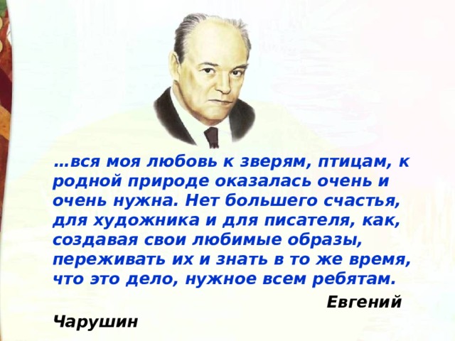   … вся моя любовь к зверям, птицам, к родной природе оказалась очень и очень нужна. Нет большего счастья, для художника и для писателя, как, создавая свои любимые образы, переживать их и знать в то же время, что это дело, нужное всем ребятам.  Евгений Чарушин   