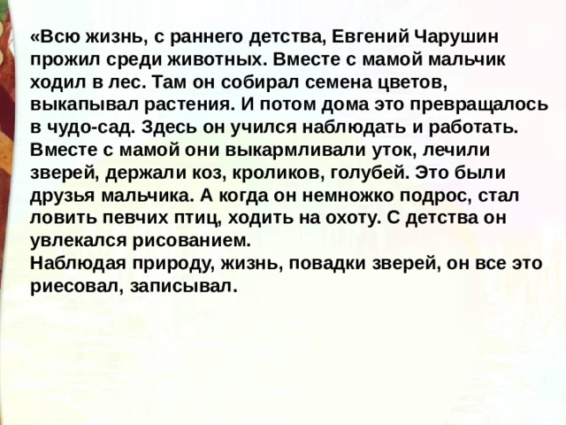 «Всю жизнь, с раннего детства, Евгений Чарушин прожил среди животных. Вместе с мамой мальчик ходил в лес. Там он собирал семена цветов, выкапывал растения. И потом дома это превращалось в чудо-сад. Здесь он учился наблюдать и работать. Вместе с мамой они выкармливали уток, лечили зверей, держали коз, кроликов, голубей. Это были друзья мальчика. А когда он немножко подрос, стал ловить певчих птиц, ходить на охоту. С детства он увлекался рисованием.  Наблюдая природу, жизнь, повадки зверей, он все это риесовал, записывал. 