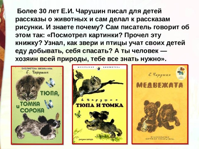   Более 30 лет Е.И. Чарушин писал для детей рассказы о животных и сам делал к рассказам рисунки. И знаете почему? Сам писатель говорит об этом так: «Посмотрел картинки? Прочел эту книжку? Узнал, как звери и птицы учат своих детей еду добывать, себя спасать? А ты человек — хозяин всей природы, тебе все знать нужно». 