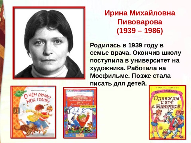 Ирина Михайловна Пивоварова  (1939 – 1986) Родилась в 1939 году в семье врача. Окончив школу поступила в университет на художника. Работала на Мосфильме. Позже стала писать для детей.   