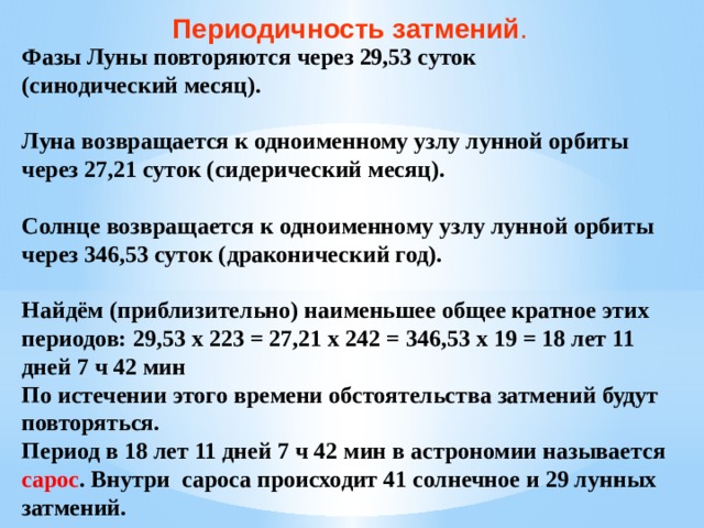 Периодичность затмений . Фазы Луны повторяются через 29,53 суток (синодический месяц).  Луна возвращается к одноименному узлу лунной орбиты через 27,21 суток (сидерический месяц).  Солнце возвращается к одноименному узлу лунной орбиты через 346,53 суток (драконический год).  Найдём (приблизительно) наименьшее общее кратное этих периодов: 29,53 х 223 = 27,21 х 242 = 346,53 х 19 = 18 лет 11 дней 7 ч 42 мин По истечении этого времени обстоятельства затмений будут повторяться. Период в 18 лет 11 дней 7 ч 42 мин в астрономии называется сарос . Внутри сароса происходит 41 солнечное и 29 лунных затмений.