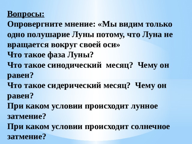 Вопросы: Опровергните мнение: «Мы видим только одно полушарие Луны потому, что Луна не вращается вокруг своей оси» Что такое фаза Луны? Что такое синодический месяц? Чему он равен? Что такое сидерический месяц? Чему он равен? При каком условии происходит лунное затмение? При каком условии происходит солнечное затмение?