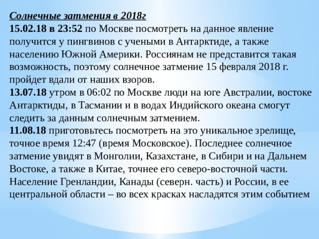 Солнечные затмения в 2018г 15.02.18 в 23:52 по Москве посмотреть на данное явление получится у пингвинов с учеными в Антарктиде, а также населению Южной Америки. Россиянам не представится такая возможность, поэтому солнечное затмение 15 февраля 2018 г. пройдет вдали от наших взоров. 13.07.18 утром в 06:02 по Москве люди на юге Австралии, востоке Антарктиды, в Тасмании и в водах Индийского океана смогут следить за данным солнечным затмением. 11.08.18 приготовьтесь посмотреть на это уникальное зрелище, точное время 12:47 (время Московское). Последнее солнечное затмение увидят в Монголии, Казахстане, в Сибири и на Дальнем Востоке, а также в Китае, точнее его северо-восточной части. Население Гренландии, Канады (северн. часть) и России, в ее центральной области – во всех красках насладятся этим событием