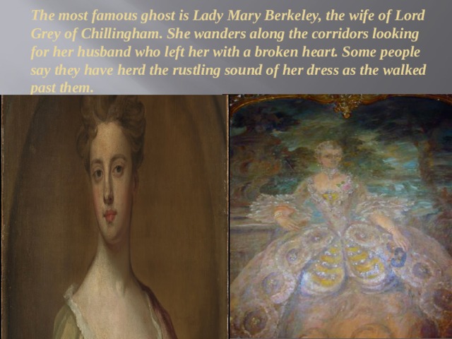 The most famous ghost is Lady Mary Berkeley, the wife of Lord Grey of Chillingham. She wanders along the corridors looking for her husband who left her with a broken heart. Some people say they have herd the rustling sound of her dress as the walked past them. 
