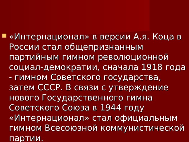 «Интернационал» в версии А.я. Коца в России стал общепризнанным партийным гимном революционной социал-демократии, сначала 1918 года - гимном Советского государства, затем СССР. В связи с утверждение нового Государственного гимна Советского Союза в 1944 году «Интернационал» стал официальным гимном Всесоюзной коммунистической партии. 