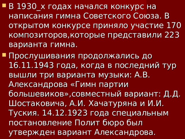 В 1930_х годах начался конкурс на написания гимна Советского Союза. В открытом конкурсе приняло участие 170 композиторов,которые представили 223 варианта гимна. Прослушивания продолжались до 16.11.1943 года, когда в последний тур вышли три варианта музыки: А.В. Александрова «Гимн партии большевиков»,совместный вариант: Д.Д. Шостаковича, А.И. Хачатуряна и И.И. Туския. 14.12.1923 года специальным постановление Полит бюро был утвержден вариант Александрова. 