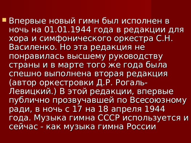 Впервые новый гимн был исполнен в ночь на 01.01.1944 года в редакции для хора и симфонического оркестра С.Н. Василенко. Но эта редакция не понравилась высшему руководству страны и в марте того же года была спешно выполнена вторая редакция (автор оркестровки Д.Р. Рогаль-Левицкий.) В этой редакции, впервые публично прозвучавшей по Всесоюзному ради, в ночь с 17 на 18 апреля 1944 года. Музыка гимна СССР используется и сейчас - как музыка гимна России 