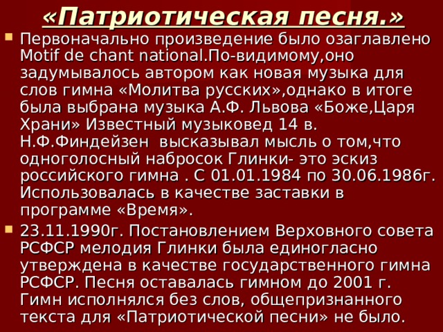 «Патриотическая песня.» Первоначально произведение было озаглавлено Motif de chant national. По-видимому,оно задумывалось автором как новая музыка для слов гимна «Молитва русских»,однако в итоге была выбрана музыка А.Ф. Львова «Боже,Царя Храни» Известный музыковед 14 в. Н.Ф.Финдейзен высказывал мысль о том,что одноголосный набросок Глинки- это эскиз российского гимна . С 01.01.1984 по 30.06.1986г. Использовалась в качестве заставки в программе «Время». 23.11.1990г. Постановлением Верховного совета РСФСР мелодия Глинки была единогласно утверждена в качестве государственного гимна РСФСР. Песня оставалась гимном до 2001 г. Гимн исполнялся без слов, общепризнанного текста для «Патриотической песни» не было. 