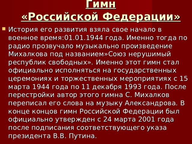 Гимн  «Российской Федерации» История его развития взяла свое начало в военное время:01.01.1944 года. Именно тогда по радио прозвучало музыкально произведение Михалкова под названием»Союз нерушимый республик свободных». Именно этот гимн стал официально исполняться на государственных церемониях и торжественных мероприятиях с 15 марта 1944 года по 11 декабря 1993 года. После перестройки автор этого гимна С. Михалков переписал его слова на музыку Александрова. В конце концов гимн Российской Федерации был официально утвержден с 24 марта 2001 года после подписания соответствующего указа президента В.В. Путина. 