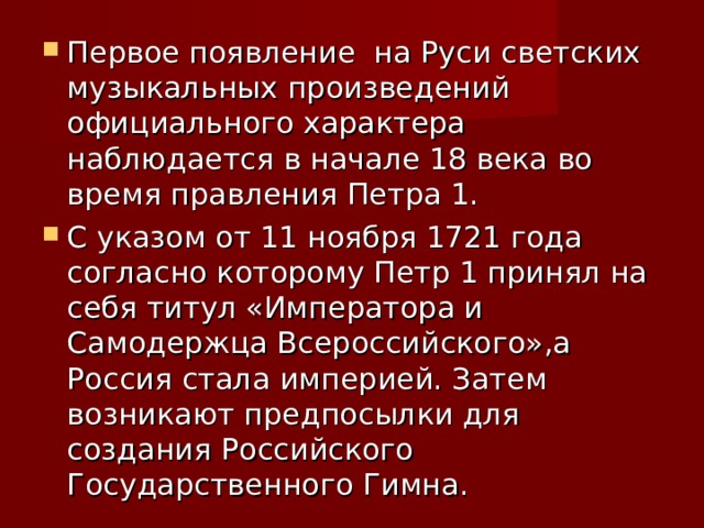 Первое появление на Руси светских музыкальных произведений официального характера наблюдается в начале 18 века во время правления Петра 1. С указом от 11 ноября 1721 года согласно которому Петр 1 принял на себя титул «Императора и Самодержца Всероссийского»,а Россия стала империей. Затем возникают предпосылки для создания Российского Государственного Гимна. 