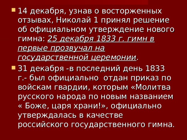 14 декабря, узнав о восторженных отзывах, Николай 1 принял решение об официальном утверждение нового гимна: 25 декабря 1833 г. гимн в первые прозвучал на государственной церемонии . 31 декабря -в последний день 1833 г.- был официально отдан приказ по войскам гвардии, которым «Молитва русского народа по новым названием « Боже, царя храни!», официально утверждалась в качестве российского государственного гимна. 