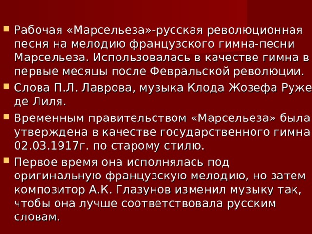 Рабочая «Марсельеза»-русская революционная песня на мелодию французского гимна-песни Марсельеза. Использовалась в качестве гимна в первые месяцы после Февральской революции. Слова П.Л. Лаврова, музыка Клода Жозефа Руже де Лиля. Временным правительством «Марсельеза» была утверждена в качестве государственного гимна 02.03.1917г. по старому стилю. Первое время она исполнялась под оригинальную французскую мелодию, но затем композитор А.К. Глазунов изменил музыку так, чтобы она лучше соответствовала русским словам. 