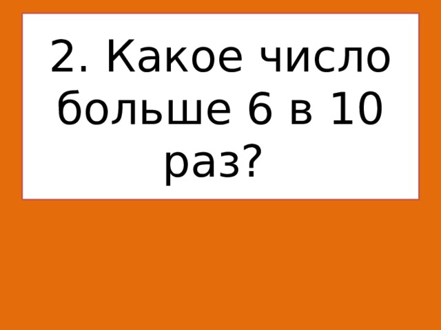   2. Какое число больше 6 в 10 раз?    