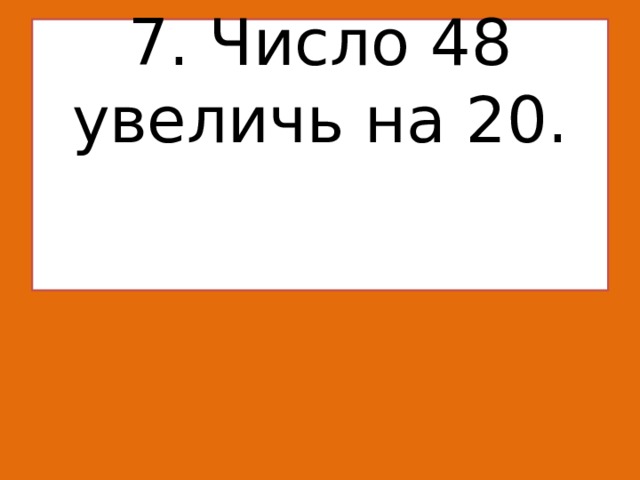 7. Число 48 увеличь на 20.    