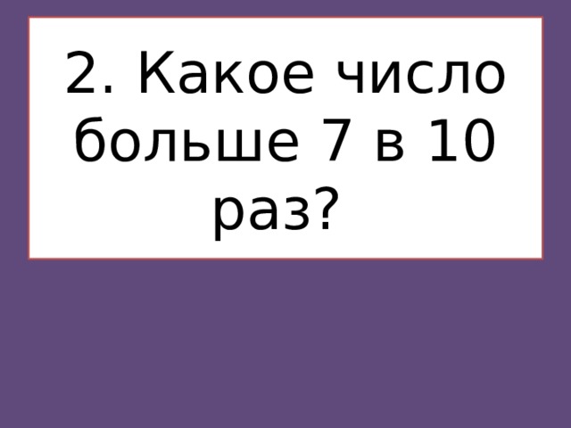   2. Какое число больше 7 в 10 раз?    