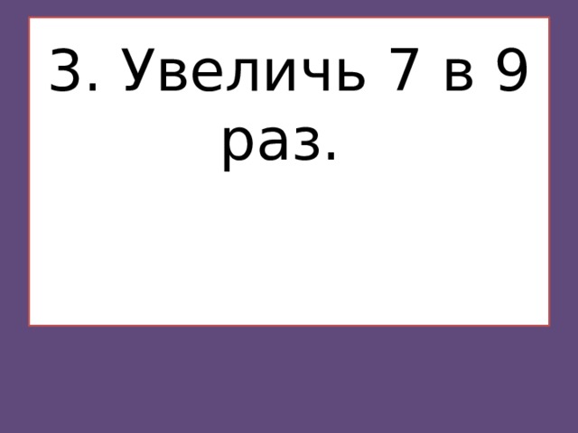 3. Увеличь 7 в 9 раз.    