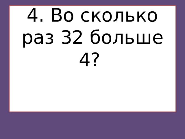 4. Во сколько раз 32 больше 4?    
