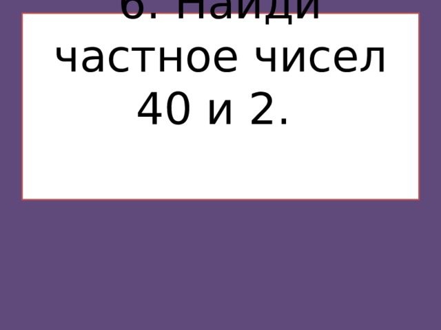 6. Найди частное чисел 40 и 2.    