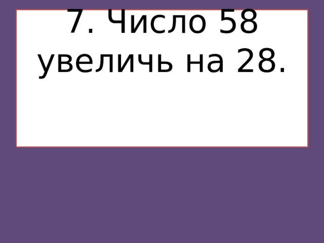 7. Число 58 увеличь на 28.    