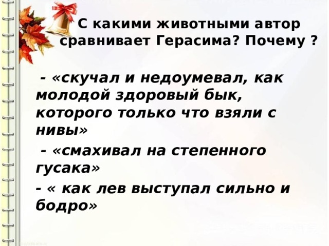 С какими животными автор сравнивает Герасима? Почему ?    - «скучал и недоумевал, как молодой здоровый бык, которого только что взяли с нивы»  - «смахивал на степенного гусака» - « как лев выступал сильно и бодро» 