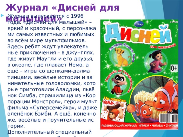 Журнал «Дисней для малышей» Журнал выпускается с 1996 года. «Дис­ней для ма­лы­шей» – яр­кий и кра­соч­ный, с пер­со­на­жа­ми са­мых из­вест­ных и лю­би­мых во всём ми­ре мульт­филь­мов. Здесь ре­бят ждут увле­ка­тель­ные при­клю­че­ния – в джун­глях, где жи­вут Мауг­ли и его дру­зья, в оке­ане, где пла­ва­ет Немо, а ещё – иг­ры со щен­ка­ми-дал­ма­тин­ца­ми, ве­сё­лые ис­то­рии и за­ни­ма­тель­ные го­ло­во­лом­ки, ко­то­рые при­го­то­ви­ли Алад­дин, львё­нок Сим­ба, стра­ши­ли­ща из «Кор­по­ра­ции Мон­стров», ге­рои мульт­филь­ма «Су­пер­се­мей­ка», и да­же оле­нё­нок Бэм­би. А ещё, ко­неч­но же, ве­сё­лые и по­учи­тель­ные ис­то­рии.  До­пол­ни­тель­ный спе­ци­аль­ный вы­пуск жур­на­ла «Дис­ней для ма­лы­шей» в кра­си­вой и яр­кой об­лож­ке вы­хо­дит 6 раз в год. 