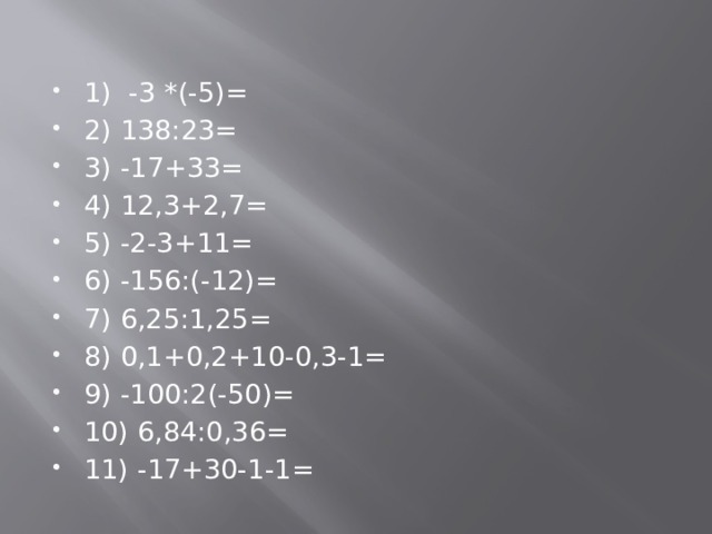 1) -3 *(-5)= 2) 138:23= 3) -17+33= 4) 12,3+2,7= 5) -2-3+11= 6) -156:(-12)= 7) 6,25:1,25= 8) 0,1+0,2+10-0,3-1= 9) -100:2(-50)= 10) 6,84:0,36= 11) -17+30-1-1= 