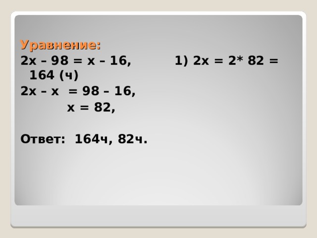 Уравнение: 2х – 98 = х – 16, 1) 2х = 2* 82 = 164 (ч) 2х – х = 98 – 16,  х = 82,  Ответ: 164ч, 82ч. 