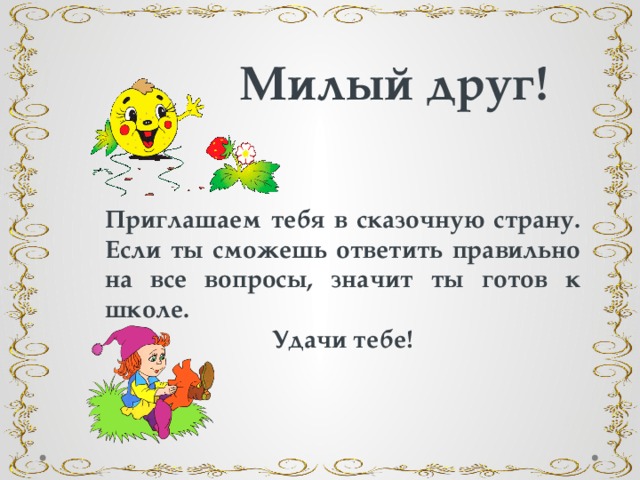 Милый друг! Приглашаем тебя в сказочную страну. Если ты сможешь ответить правильно на все вопросы, значит ты готов к школе. Удачи тебе! 