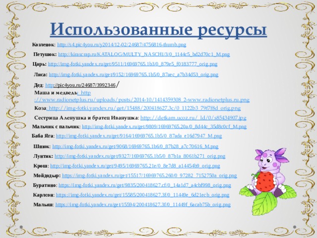 Использованные ресурсы Козленок : http ://s4.pic4you.ru/y2014/12-02/24687/4756816-thumb.png Петушок:  http://kirascrap.ru/KATALOG/MULTY_NASCHI/3/0_1144c5_bd2d70c1_M.png Царь: http ://img-fotki.yandex.ru/get/9511/16969765.1b3/0_879e5_f0183777_orig.png Лиса:  http ://img-fotki.yandex.ru/get/9152/16969765.1b5/0_87aec_a7b34d53_orig.png Дед : http ://pic4you.ru/24687/3992346 / Маша и медведь : http ://www.radionetplus.ru/uploads/posts/2014-10/1414359308_2-www.radionetplus.ru.png Коза : http://img-fotki.yandex.ru/get/15488/200418627.3c/0_1122b3_79f7f8d_orig.png Сестрица Аленушка и братец Иванушка : http ://detkam.ucoz.ru/_ld/0/s85434907.jpg Мальчик с пальчик : http ://img-fotki.yandex.ru/get/9809/16969765.20a/0_8d44c_35d8c0cf_M.png Баба Яга : http ://img-fotki.yandex.ru/get/9164/16969765.1b5/0_87ada_e16d7947_M.png Шнюк : http ://img-fotki.yandex.ru/get/9068/16969765.1b6/0_87b28_a7c70616_M.png Лунтик:  http ://img-fotki.yandex.ru/get/9327/16969765.1b5/0_87b1a_8061b271_orig.png Крош : http ://img-fotki.yandex.ru/get/9495/16969765.21e/0_8e7d8_a14454b9_orig.png  Мойдодыр: https ://img-fotki.yandex.ru/get/15517/16969765.260/0_97282_7152750a_orig.png Буратино : https ://img-fotki.yandex.ru/get/9835/200418627.cf/0_14a1d7_a4cbf998_orig.png Карлсон : https ://img-fotki.yandex.ru/get/15585/200418627.3f/0_11449e_6d21ecb_orig.png  Малыш : https ://img-fotki.yandex.ru/get/15594/200418627.3f/0_11449f_6acab75b_orig.png 