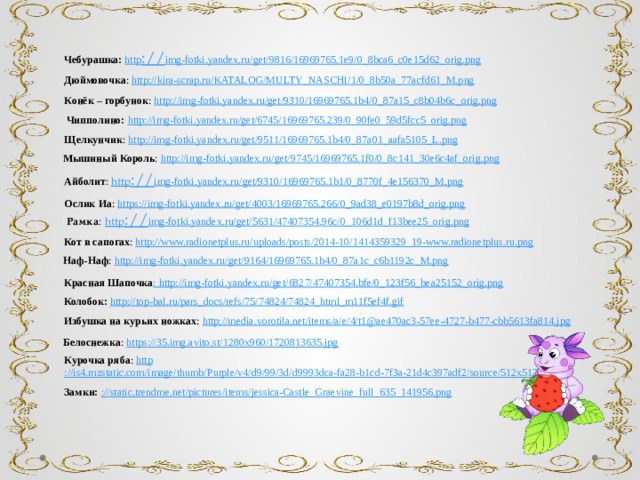 Чебурашка:  http :// img-fotki.yandex.ru/get/9816/16969765.1e9/0_8bca6_c0e15d62_orig.png Дюймовочка : http ://kira-scrap.ru/KATALOG/MULTY_NASCHI/1/0_8b50a_77acfd61_M.png Конёк – горбунок : http ://img-fotki.yandex.ru/get/9310/16969765.1b4/0_87a15_c8b04b6c_orig.png Чипполино: http ://img-fotki.yandex.ru/get/6745/16969765.239/0_90fe0_59d5fcc5_orig.png Щелкунчик : http ://img-fotki.yandex.ru/get/9511/16969765.1b4/0_87a01_aafa5105_L.png Мышиный Король : http ://img-fotki.yandex.ru/get/9745/16969765.1f0/0_8c141_30e6c4af_orig.png Айболит : http :// img-fotki.yandex.ru/get/9310/16969765.1b1/0_8770f_4e156370_M.png Ослик  Иа : https ://img-fotki.yandex.ru/get/4003/16969765.266/0_9ad38_e0197b8d_orig.png Рамка :  http :// img-fotki.yandex.ru/get/5631/47407354.96c/0_106d1d_f13bee25_orig.png Кот в сапогах : http ://www.radionetplus.ru/uploads/posts/2014-10/1414359329_19-www.radionetplus.ru.png Наф-Наф : http ://img-fotki.yandex.ru/get/9164/16969765.1b4/0_87a1c_c6b1192c_M.png Красная Шапочка : http ://img-fotki.yandex.ru/get/6827/47407354.bfe/0_123f56_bea25152_orig.png Колобок:  http ://top-bal.ru/pars_docs/refs/75/74824/74824_html_m11f5ef4f.gif Избушка на курьих ножках : http ://media.vorotila.net/items/a/e/4/t1@ae470ac3-57ee-4727-b477-cbb5613fa814.jpg Белоснежка : https ://35.img.avito.st/1280x960/1720813635.jpg Курочка ряба : http ://is4.mzstatic.com/image/thumb/Purple/v4/d9/99/3d/d9993dca-fa28-b1cd-7f3a-21d4c397adf2/source/512x512sr.jpg Замки: :// static.trendme.net/pictures/items/jessica-Castle_Graevine_full_635_141956.png 