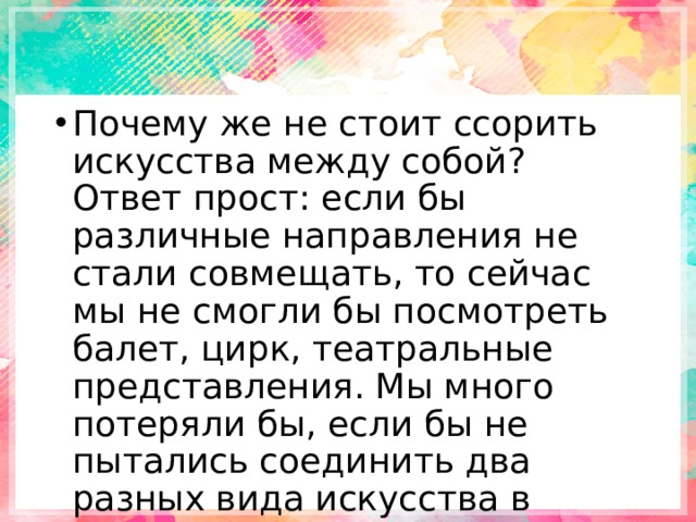 Почему же не стоит ссорить искусства между собой? Ответ прост: если бы различные направления не стали совмещать, то сейчас мы не смогли бы посмотреть балет, цирк, театральные представления. Мы много потеряли бы, если бы не пытались соединить два разных вида искусства в одно. 