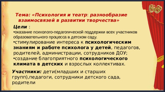  Тема: «Психология  и театр : разнообразие взаимосвязей в развитии творчества» Цели : оказание психолого-педагогической поддержки всех участников образовательного процесса в детском саду. стимулирование интереса к  психологическим знаниям и работе психолога у детей , педагогов, родителей, администрации, сотрудников ДОУ; создание благоприятного  психологического климата в детских  и взрослых коллективах. Участники: дети(младших и старших групп),педагоги, сотрудники детского сада, родители 