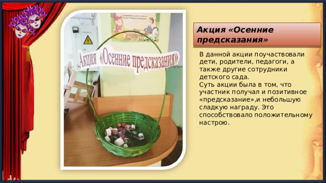 Акция «Осенние предсказания» В данной акции поучаствовали дети, родители, педагоги, а также другие сотрудники детского сада. Суть акции была в том, что участник получал и позитивное «предсказание»,и небольшую сладкую награду. Это способствовало положительному настрою. 