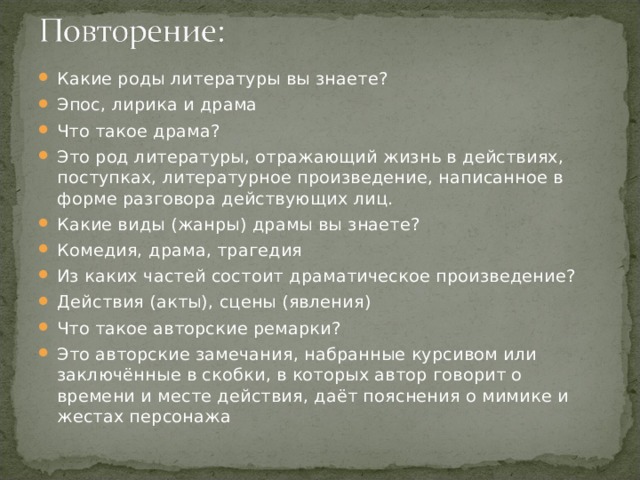 Какие роды литературы вы знаете? Эпос, лирика и драма Что такое драма? Это род литературы, отражающий жизнь в действиях, поступках, литературное произведение, написанное в форме разговора действующих лиц. Какие виды (жанры) драмы вы знаете? Комедия, драма, трагедия Из каких частей состоит драматическое произведение? Действия (акты), сцены (явления) Что такое авторские ремарки? Это авторские замечания, набранные курсивом или заключённые в скобки, в которых автор говорит о времени и месте действия, даёт пояснения о мимике и жестах персонажа 