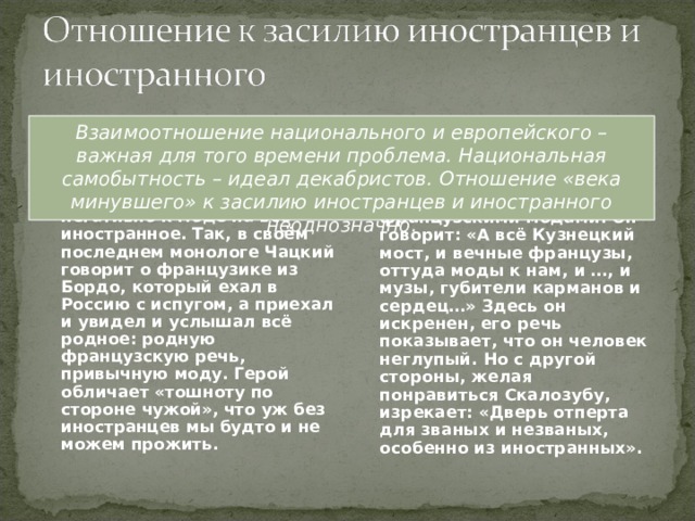 Век минувший Взаимоотношение национального и европейского – важная для того времени проблема. Национальная самобытность – идеал декабристов. Отношение «века минувшего» к засилию иностранцев и иностранного неоднозначно. Чацкий и передовые люди его времени относились негативно к моде на всё иностранное. Так, в своём последнем монологе Чацкий говорит о французике из Бордо, который ехал в Россию с испугом, а приехал и увидел и услышал всё родное: родную французскую речь, привычную моду. Герой обличает «тошноту по стороне чужой», что уж без иностранцев мы будто и не можем прожить. С одной стороны, Фамусов тоже недоволен французскими модами. Он говорит: «А всё Кузнецкий мост, и вечные французы, оттуда моды к нам, и …, и музы, губители карманов и сердец…» Здесь он искренен, его речь показывает, что он человек неглупый. Но с другой стороны, желая понравиться Скалозубу, изрекает: «Дверь отперта для званых и незваных, особенно из иностранных». 