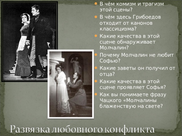 В чём комизм и трагизм этой сцены? В чём здесь Грибоедов отходит от канонов классицизма? Какие качества в этой сцене обнаруживает Молчалин? Почему Молчалин не любит Софью? Какие заветы он получил от отца? Какие качества в этой сцене проявляет Софья? Как вы понимаете фразу Чацкого «Молчалины блаженствую на свете? 