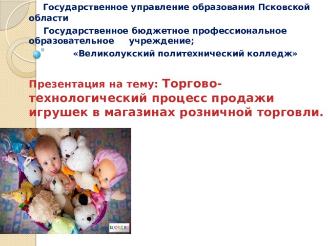  Государственное управление образования Псковской области  Государственное бюджетное профессиональное образовательное учреждение;  «Великолукский политехнический колледж»  Презентация на тему: Торгово-технологический процесс продажи игрушек в магазинах розничной торговли.   