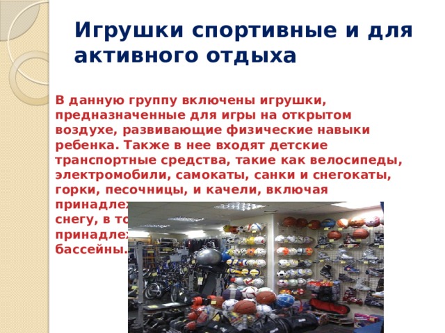 Игрушки спортивные и для активного отдыха В данную группу включены игрушки, предназначенные для игры на открытом воздухе, развивающие физические навыки ребенка. Также в нее входят детские транспортные средства, такие как велосипеды, электромобили, самокаты, санки и снегокаты, горки, песочницы, и качели, включая принадлежности для игры в песочнице и в снегу, в том числе водные пистолеты и принадлежности для плавания, включая бассейны. 