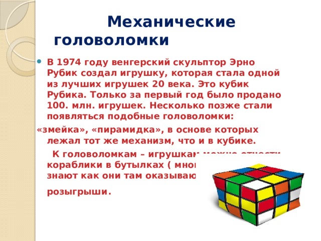  Механические головоломки В 1974 году венгерский скульптор Эрно Рубик создал игрушку, которая стала одной из лучших игрушек 20 века. Это кубик Рубика. Только за первый год было продано 100. млн. игрушек. Несколько позже стали появляться подобные головоломки: «змейка», «пирамидка», в основе которых лежал тот же механизм, что и в кубике.  К головоломкам – игрушкам можно отнести кораблики в бутылках ( многие и сейчас не знают как они там оказываются) и игрушки розыгрыши . 
