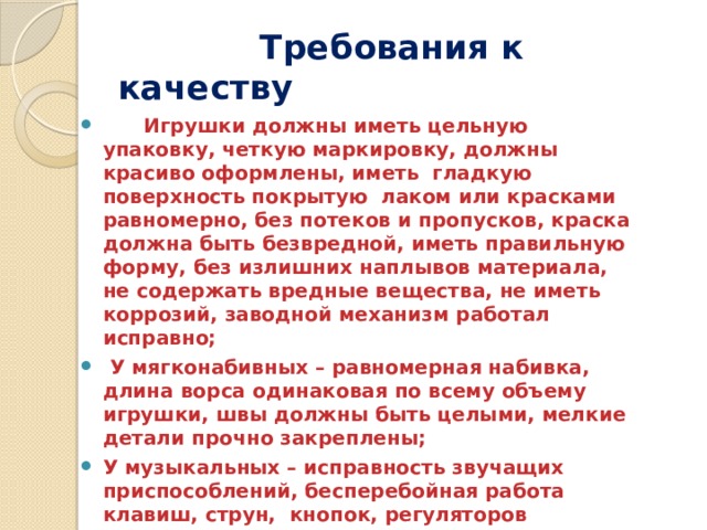  Требования к качеству  Игрушки должны иметь цельную упаковку, четкую маркировку, должны красиво оформлены, иметь гладкую поверхность покрытую лаком или красками равномерно, без потеков и пропусков, краска должна быть безвредной, иметь правильную форму, без излишних наплывов материала, не содержать вредные вещества, не иметь коррозий, заводной механизм работал исправно;  У мягконабивных – равномерная набивка, длина ворса одинаковая по всему объему игрушки, швы должны быть целыми, мелкие детали прочно закреплены; У музыкальных – исправность звучащих приспособлений, бесперебойная работа клавиш, струн, кнопок, регуляторов звучания; Стеклянные – не иметь острых, режущих кромок. Игрушки должны быть безопасными, хорошо очищаться и мыться. Краски должны быть совершенно безвредными. 