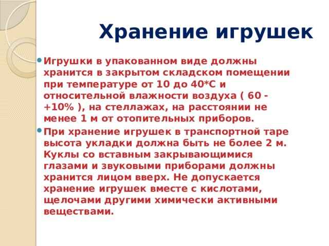  Хранение игрушек Игрушки в упакованном виде должны хранится в закрытом складском помещении при температуре от 10 до 40*С и относительной влажности воздуха ( 60 -+10% ), на стеллажах, на расстоянии не менее 1 м от отопительных приборов. При хранение игрушек в транспортной таре высота укладки должна быть не более 2 м. Куклы со вставным закрывающимися глазами и звуковыми приборами должны хранится лицом вверх. Не допускается хранение игрушек вместе с кислотами, щелочами другими химически активными веществами.  