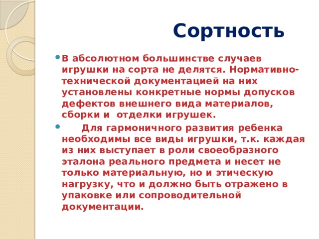  Сортность В абсолютном большинстве случаев игрушки на сорта не делятся. Нормативно-технической документацией на них установлены конкретные нормы допусков дефектов внешнего вида материалов, сборки и отделки игрушек.  Для гармоничного развития ребенка необходимы все виды игрушки, т.к. каждая из них выступает в роли своеобразного эталона реального предмета и несет не только материальную, но и этическую нагрузку, что и должно быть отражено в упаковке или сопроводительной документации.  