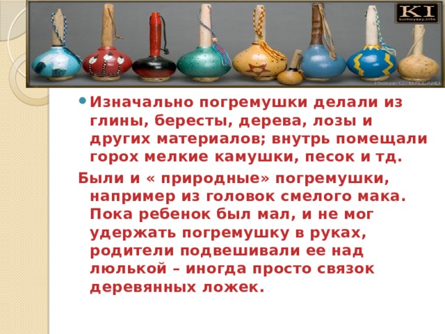 Изначально погремушки делали из глины, бересты, дерева, лозы и других материалов; внутрь помещали горох мелкие камушки, песок и тд. Были и « природные» погремушки, например из головок смелого мака. Пока ребенок был мал, и не мог удержать погремушку в руках, родители подвешивали ее над люлькой – иногда просто связок деревянных ложек. 