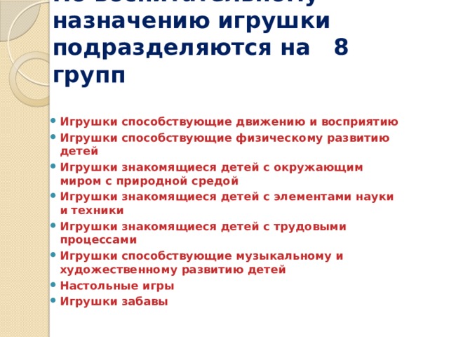 По воспитательному назначению игрушки подразделяются на 8 групп Игрушки способствующие движению и восприятию Игрушки способствующие физическому развитию детей Игрушки знакомящиеся детей с окружающим миром с природной средой Игрушки знакомящиеся детей с элементами науки и техники Игрушки знакомящиеся детей с трудовыми процессами Игрушки способствующие музыкальному и художественному развитию детей Настольные игры Игрушки забавы 